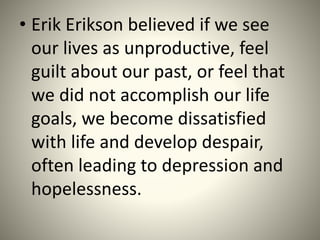 • Erik Erikson believed if we see
our lives as unproductive, feel
guilt about our past, or feel that
we did not accomplish our life
goals, we become dissatisfied
with life and develop despair,
often leading to depression and
hopelessness.
 
