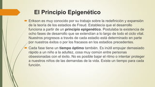 El Principio Epigenético
 Erikson es muy conocido por su trabajo sobre la redefinición y expansión
de la teoría de los estadios de Freud. Establecía que el desarrollo
funciona a partir de un principio epigenético. Postulaba la existencia de
ocho fases de desarrollo que se extendían a lo largo de todo el ciclo vital.
Nuestros progresos a través de cada estadio está determinado en parte
por nuestros éxitos o por los fracasos en los estadios precedentes.
 Cada fase tiene un tiempo óptimo también. Es inútil empujar demasiado
rápido a un niño a la adultez, cosa muy común entre personas
obsesionadas con el éxito. No es posible bajar el ritmo o intentar proteger
a nuestros niños de las demandas de la vida. Existe un tiempo para cada
función.
 