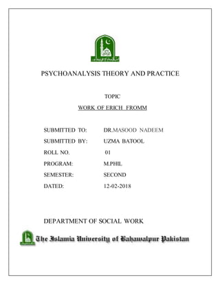 PSYCHOANALYSIS THEORY AND PRACTICE
TOPIC
WORK OF ERICH FROMM
SUBMITTED TO: DR.MASOOD NADEEM
SUBMITTED BY: UZMA BATOOL
ROLL NO. 01
PROGRAM: M.PHIL
SEMESTER: SECOND
DATED: 12-02-2018
DEPARTMENT OF SOCIAL WORK
 
