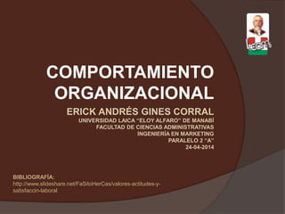 ERICK ANDRÉS GINES CORRAL
UNIVERSIDAD LAICA “ELOY ALFARO” DE MANABÍ
FACULTAD DE CIENCIAS ADMINISTRATIVAS
INGENIERÍA EN MARKETING
PARALELO 2 “A”
24-04-2014
COMPORTAMIENTO
ORGANIZACIONAL
BIBLIOGRAFÍA:
http://www.slideshare.net/FaSitoHerCas/valores-actitudes-y-
satisfaccin-laboral
 
