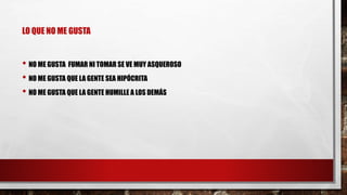 LO QUE NO ME GUSTA 
• NO ME GUSTA FUMAR NI TOMAR SE VE MUY ASQUEROSO 
• NO ME GUSTA QUE LA GENTE SEA HIPÓCRITA 
• NO ME GUSTA QUE LA GENTE HUMILLE A LOS DEMÁS 
 