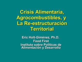 Crisis Alimentaria, Agrocombustibles, y  La Re-estructuraci ó n Territorial Eric Holt-Gim é nez, Ph.D.  Food First Instituto sobre  Políticas  de  Alimentación  y Desarrollo 