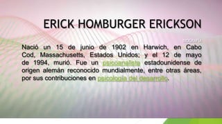 ERICK HOMBURGER ERICKSON
BIOGRAFÍA
Nació un 15 de junio de 1902 en Harwich, en Cabo
Cod, Massachusetts, Estados Unidos; y el 12 de mayo
de 1994, murió. Fue un psicoanalista estadounidense de
origen alemán reconocido mundialmente, entre otras áreas,
por sus contribuciones en psicología del desarrollo.
 