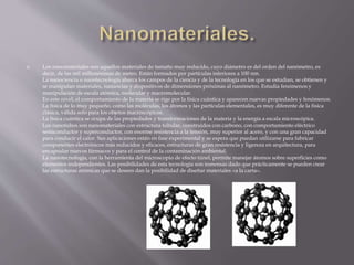  Los nanomateriales son aquellos materiales de tamaño muy reducido, cuyo diámetro es del orden del nanómetro, es
decir, de las mil millonésimas de metro. Están formados por partículas inferiores a 100 nm.
La nanociencia o nanotecnología abarca los campos de la ciencia y de la tecnología en los que se estudian, se obtienen y
se manipulan materiales, sustancias y dispositivos de dimensiones próximas al nanómetro. Estudia fenómenos y
manipulación de escala atómica, molecular y macromolecular.
En este nivel, el comportamiento de la materia se rige por la física cuántica y aparecen nuevas propiedades y fenómenos.
La física de lo muy pequeño, como las moléculas, los átomos y las partículas elementales, es muy diferente de la física
clásica, válida solo para los objetos macroscópicos.
La física cuántica se ocupa de las propiedades y transformaciones de la materia y la energía a escala microscópica.
Los nanotubos son nanomateriales con estructura tubular, construidos con carbono, con comportamiento eléctrico
semiconductor y superconductor, con enorme resistencia a la tensión, muy superior al acero, y con una gran capacidad
para conducir el calor. Sus aplicaciones están en fase experimental y se espera que puedan utilizarse para fabricar
componentes electrónicos más reducidos y eficaces, estructuras de gran resistencia y ligereza en arquitectura, para
encapsular nuevos fármacos y para el control de la contaminación ambiental.
La nanotecnología, con la herramienta del microscopio de efecto túnel, permite manejar átomos sobre superficies como
elementos independientes. Las posibilidades de esta tecnología son inmensas dado que prácticamente se pueden crear
las estructuras atómicas que se deseen dan la posibilidad de diseñar materiales «a la carta».
 