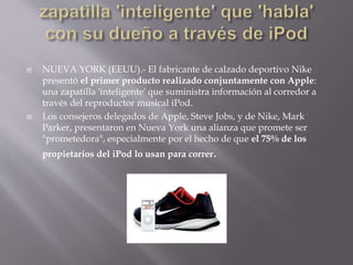  NUEVA YORK (EEUU).- El fabricante de calzado deportivo Nike
presentó el primer producto realizado conjuntamente con Apple:
una zapatilla 'inteligente' que suministra información al corredor a
través del reproductor musical iPod.
 Los consejeros delegados de Apple, Steve Jobs, y de Nike, Mark
Parker, presentaron en Nueva York una alianza que promete ser
"prometedora", especialmente por el hecho de que el 75% de los
propietarios del iPod lo usan para correr.
 