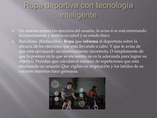  Un sistema mejora los ejercicios del usuario, le avisa si se está entrenando
incorrectamente y analiza su salud y su estado físico
 Barcelona. (Redacción).- Ropa que informa al deportista sobre la
eficacia de los ejercicios que está llevando a cabo. Y que le avisa de
que está ejecutando un entrenamiento incorrecto. O simplemente de
que la postura en la que se encuentra no es la adecuada para lograr su
objetivo. Prendas que calculan el número de repeticiones que está
efectuando su usuario. Que vigilan su respiración y los latidos de su
corazón mientras hace gimnasia.
 
