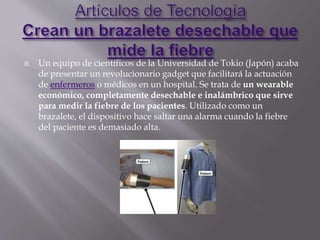  Un equipo de científicos de la Universidad de Tokio (Japón) acaba
de presentar un revolucionario gadget que facilitará la actuación
de enfermeros o médicos en un hospital. Se trata de un wearable
económico, completamente desechable e inalámbrico que sirve
para medir la fiebre de los pacientes. Utilizado como un
brazalete, el dispositivo hace saltar una alarma cuando la fiebre
del paciente es demasiado alta.
 