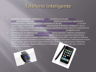  El teléfono inteligente o inteléfono (en inglés: smartphone) es un tipo teléfono
móvil construido sobre una plataforma informática móvil, con una mayor capacidad de
almacenar datos y realizar actividades, semejante a la de una minicomputadora, y con una
mayor conectividad que un teléfono móvil convencional. El término «inteligente», que se
utiliza con fines comerciales, hace referencia a la capacidad de usarse como un computador de
bolsillo, y llega incluso a reemplazar a una computadora personal en algunos casos.
 Generalmente, los teléfonos con pantallas táctiles son los llamados “teléfonos inteligentes”,
pero el soporte completo al correo electrónico parece ser una característica indispensable
encontrada en todos los modelos existentes y anunciados desde 2007. Casi todos los teléfonos
inteligentes también permiten al usuario instalar programas adicionales, habitualmente incluso
desde terceros, hecho que dota a estos teléfonos de muchísimas aplicaciones en diferentes
terrenos; sin embargo, algunos teléfonos son calificados como inteligentes aún cuando no
tienen esa característica.
 