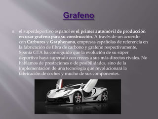  el superdeportivo español es el primer automóvil de producción
en usar grafeno para su construcción. A través de un acuerdo
con Carbures y Graphenano, empresas españolas de referencia en
la fabricación de fibra de carbono y grafeno respectivamente,
Spania GTA ha conseguido que la evolución de su súper
deportivo haya superado con creces a sus más directos rivales. No
hablamos de prestaciones o de posibilidades, sino de la
implementación de una tecnología que revolucionará la
fabricación de coches y mucho de sus componentes.
 