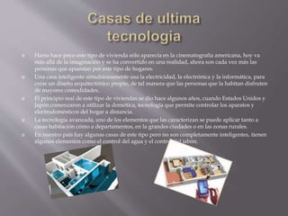  Hasta hace poco este tipo de vivienda sólo aparecía en la cinematografía americana, hoy va
más allá de la imaginación y se ha convertido en una realidad, ahora son cada vez más las
personas que apuestan por este tipo de hogares.
 Una casa inteligente simultáneamente usa la electricidad, la electrónica y la informática, para
crear un diseño arquitectónico propio, de tal manera que las personas que la habitan disfruten
de mayores comodidades.
 El principio real de este tipo de viviendas se dio hace algunos años, cuando Estados Unidos y
Japón comenzaron a utilizar la domótica, tecnología que permite controlar los aparatos y
electrodomésticos del hogar a distancia.
 La tecnología avanzada, uno de los elementos que las caracterizan se puede aplicar tanto a
casas habitación cómo a departamentos, en la grandes ciudades o en las zonas rurales.
 En nuestro país hay algunas casas de este tipo pero no son completamente inteligentes, tienen
algunos elementos como el control del agua y el control del jabón.
 