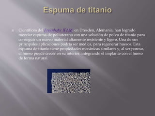  Científicos del Fraunhofer IFAM, en Dresden, Alemania, han logrado
mezclar espuma de poliuterano con una solución de polvo de titanio para
conseguir un nuevo material altamente resistente y ligero. Una de sus
principales aplicaciones podría ser médica, para regenerar huesos. Esta
espuma de titanio tiene propiedades mecánicas similares y, al ser poroso,
el hueso puede crecer en su interior, integrando el implante con el hueso
de forma natural.
 
