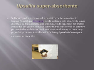  Se llama Upsalita, en honor a los científicos de la Universidad de
Uppsala (Suecia) que lo crearon, y es la sustancia más absorbente jamás
diseñada. La Upsalita tiene una altísima área de superficie, 800 metros
cuadrados por gramo, la mayor conocida. Sus aplicaciones en el futuro
podrían ir desde absorber residuos tóxicos en el mar o, en dosis muy
pequeñas, preservar seco el interior de los equipos electrónicos para
aumentar su duración.
 