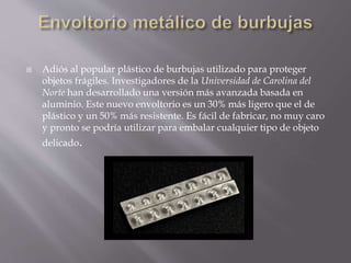  Adiós al popular plástico de burbujas utilizado para proteger
objetos frágiles. Investigadores de la Universidad de Carolina del
Norte han desarrollado una versión más avanzada basada en
aluminio. Este nuevo envoltorio es un 30% más ligero que el de
plástico y un 50% más resistente. Es fácil de fabricar, no muy caro
y pronto se podría utilizar para embalar cualquier tipo de objeto
delicado.
 