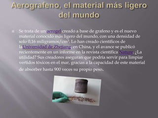  Se trata de un aerogel creado a base de grafeno y es el nuevo
material conocido más ligero del mundo, con una densidad de
solo 0,16 miligramos/cm3. Lo han creado científicos de
laUniversidad de Zhejiang, en China, y el avance se publicó
recientemente en un informe en la revista científica Nature. ¿La
utilidad? Sus creadores aseguran que podría servir para limpiar
vertidos tóxicos en el mar, gracias a la capacidad de este material
de absorber hasta 900 veces su propio peso.
 