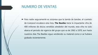 NUMERO DE VENTAS
 Para nadie seguramente es sorpresa que la banda de bandas, el cuarteto
de Liverpool encabece esta lista, The Beatles tiene la impactante cifra de
400 millones de discos vendidos alrededor del mundo, esta cifra no solo
abarca el periodo de vigencia del grupo que va de 1962 a 1970, aun hasta
nuestros días The Beatles sigue vendiendo su material como si se hubiera
grabado recientemente.
 