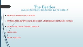 The Beatles
¡¡¡Uno de las mejores bandas rock que ha existido!!
 PROFESOR: LAURENCIA TREJO MONTIEL
 MATERIA: RESG. INFORM.Y ELAB. DOC. ELECT. UTILIZACION DE SOFTWARE DE APLIC.
 ALUMNO: ERICK JOSUE MARTINEZ MENDOZA
 GRUPO: 4104
 FECHA: 30/05/2017
 