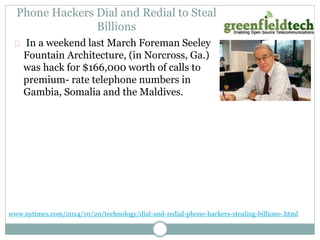 Phone Hackers Dial and Redial to Steal 
Billions 
In a weekend last March Foreman Seeley 
Fountain Architecture, (in Norcross, Ga.) 
was hack for $166,000 worth of calls to 
premium- rate telephone numbers in 
Gambia, Somalia and the Maldives. 
www.nytimes.com/2014/10/20/technology/dial-and-redial-phone-hackers-stealing-billions-.html 
 