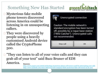 Something New Has Started 
Mysterious fake mobile 
phone towers discovered 
across America could be 
listening in on unsuspecting 
callers. 
They were discovered by 
people using a heavily 
customised Android device 
called the CryptoPhone 
500. 
"They can listen to all of your voice calls and they can 
grab all of your text” said Buzz Bruner of EDS 
America. 
Sources: 
http://www.popsci.com/article/technology/mysterious-phony-cell-towers-could-be-intercepting-your-calls 
http://www.myfoxdc.com/story/26610194/tech-company-finds-mysterious-fake-cell-towers-in-dc-area 
 