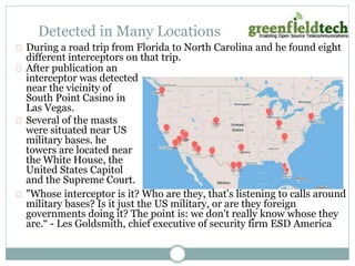 Detected in Many Locations 
During a road trip from Florida to North Carolina and he found eight 
different interceptors on that trip. 
After publication an 
interceptor was detected 
near the vicinity of 
South Point Casino in 
Las Vegas. 
Several of the masts 
were situated near US 
military bases. he 
towers are located near 
the White House, the 
United States Capitol 
and the Supreme Court. 
"Whose interceptor is it? Who are they, that's listening to calls around 
military bases? Is it just the US military, or are they foreign 
governments doing it? The point is: we don't really know whose they 
are.“ - Les Goldsmith, chief executive of security firm ESD America 
 