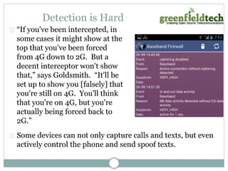 Detection is Hard 
“If you've been intercepted, in 
some cases it might show at the 
top that you've been forced 
from 4G down to 2G. But a 
decent interceptor won't show 
that,” says Goldsmith. “It'll be 
set up to show you [falsely] that 
you're still on 4G. You'll think 
that you're on 4G, but you're 
actually being forced back to 
2G.” 
Some devices can not only capture calls and texts, but even 
actively control the phone and send spoof texts. 
 