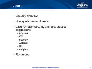 Copyright © 2014 Digium, The Asterisk Company 22 
Goals 
• Security overview 
• Survey of common threats 
• Layer-by-layer security and best practice 
suggestions 
– physical 
– OS 
– network 
– Asterisk 
– SIP 
– dialplan 
• Resources 
 