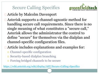 Secure Calling Specifics 
Article by Malcolm Davenport 
Asterisk supports a channel-agnostic method for 
handling secure call requirements. Since there is no 
single meaning of what constitutes a "secure call," 
Asterisk allows the administrator the control to 
define "secure" for themselves via the dialplan and 
channel-specific configuration files. 
Article includes explanations and examples for: 
 Channel-specific configuration 
 Security-based dialplan branching 
 Forcing bridged channels to be secure 
https://wiki.asterisk.org/wiki/display/AST/Secure+Calling+Specifics 
 