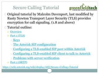 Secure Calling Tutorial 
Original tutorial by Malcolm Davenport, last modified by 
Rusty Newton Transport Layer Security (TLS) provides 
encryption for call signaling. (1.8 and above) 
Tutorial outline: 
 Overview 
 Part 1 (TLS) 
Keys 
The Asterisk SIP configuration 
Configuring a TLS-enabled SIP peer within Asterisk 
Configuring a TLS-enabled SIP client to talk to Asterisk 
Problems with server verification 
 Part 2 (SRTP) 
https://wiki.asterisk.org/wiki/display/AST/Secure+Calling+Tutorial 
 