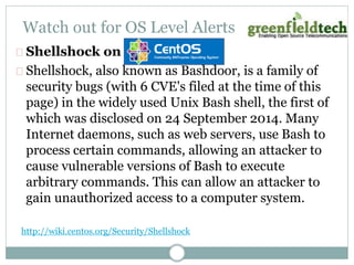 Watch out for OS Level Alerts 
Shellshock on 
Shellshock, also known as Bashdoor, is a family of 
security bugs (with 6 CVE's filed at the time of this 
page) in the widely used Unix Bash shell, the first of 
which was disclosed on 24 September 2014. Many 
Internet daemons, such as web servers, use Bash to 
process certain commands, allowing an attacker to 
cause vulnerable versions of Bash to execute 
arbitrary commands. This can allow an attacker to 
gain unauthorized access to a computer system. 
http://wiki.centos.org/Security/Shellshock 
 