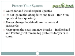Protect Your System 
Watch for and install regular updates 
Do not ignore the OS updates and fixes – Run Yum 
update at least quarterly. 
Always change the default user names and 
passwords 
Keep up on the news and new attacks – Inside fraud 
and Phishing will remain big problems for years to 
come. 
 
