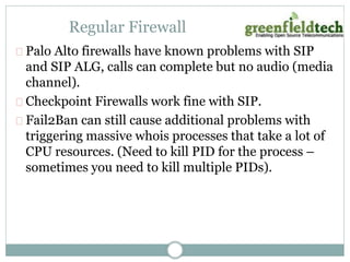Regular Firewall 
Palo Alto firewalls have known problems with SIP 
and SIP ALG, calls can complete but no audio (media 
channel). 
Checkpoint Firewalls work fine with SIP. 
Fail2Ban can still cause additional problems with 
triggering massive whois processes that take a lot of 
CPU resources. (Need to kill PID for the process – 
sometimes you need to kill multiple PIDs). 
 
