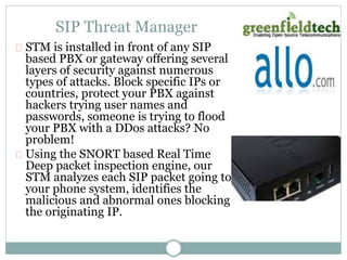 SIP Threat Manager 
STM is installed in front of any SIP 
based PBX or gateway offering several 
layers of security against numerous 
types of attacks. Block specific IPs or 
countries, protect your PBX against 
hackers trying user names and 
passwords, someone is trying to flood 
your PBX with a DDos attacks? No 
problem! 
Using the SNORT based Real Time 
Deep packet inspection engine, our 
STM analyzes each SIP packet going to 
your phone system, identifies the 
malicious and abnormal ones blocking 
the originating IP. 
 