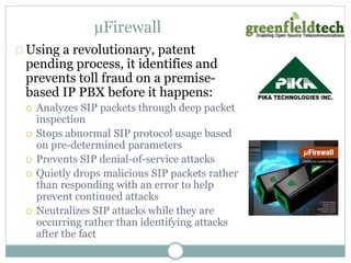 μFirewall 
Using a revolutionary, patent 
pending process, it identifies and 
prevents toll fraud on a premise-based 
IP PBX before it happens: 
 Analyzes SIP packets through deep packet 
inspection 
 Stops abnormal SIP protocol usage based 
on pre-determined parameters 
 Prevents SIP denial-of-service attacks 
 Quietly drops malicious SIP packets rather 
than responding with an error to help 
prevent continued attacks 
 Neutralizes SIP attacks while they are 
occurring rather than identifying attacks 
after the fact 
 