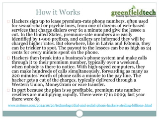 How it Works 
Hackers sign up to lease premium-rate phone numbers, often used 
for sexual-chat or psychic lines, from one of dozens of web-based 
services that charge dialers over $1 a minute and give the lessee a 
cut. In the United States, premium-rate numbers are easily 
identified by 1-900 prefixes, and callers are informed they will be 
charged higher rates. But elsewhere, like in Latvia and Estonia, they 
can be trickier to spot. The payout to the lessees can be as high as 24 
cents for every minute spent on the phone. 
Hackers then break into a business’s phone system and make calls 
through it to their premium number, typically over a weekend, 
when nobody is there to notice. With high-speed computers, they 
can make hundreds of calls simultaneously, forwarding as many as 
220 minutes’ worth of phone calls a minute to the pay line. The 
hacker gets a cut of the charges, typically delivered through a 
Western Union, MoneyGram or wire transfer. 
In part because the plan is so profitable, premium rate number 
resellers are multiplying rapidly. There were 17 in 2009; last year 
there were 85 
www.nytimes.com/2014/10/20/technology/dial-and-redial-phone-hackers-stealing-billions-.html 
 