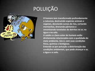 POLUIÇÃO	O homem tem transformado profundamente a natureza, destruindo espécies animais e vegetais, desviando cursos de rios, cortando montanhas, drenando pântanos e amontoando toneladas de detritos no ar, na água e no solo.A saúde e o bem-estar do homem estão diretamente relacionados com a qualidade do meio ambiente, isto é, com suas condições física, química e biológicas.Entende-se por poluição a deterioração das condições ambientais, que pode alcançar o ar, a água e o solo.