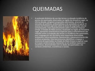 QUEIMADASA acelerada dinâmica de uso das terras e a elevada incidência de pontos de queimadas observadas na região da Amazônia Legal, na última década, atingiram proporções alarmantes, atraindo as atenções de políticos, ambientalistas e da sociedade em geral. Oavanço da fronteira agrícola sobre as áreas de vegetação natural remanescente, mais especificamente sobre a Floresta Tropical Úmida. O Estado do Mato Grosso, localizado na região da Amazônia Legal, apresenta características especiais para o entendimento das relações entre a ocupação das terras e a incidência das queimadas, pois congrega em seu território uma importante diversidade ambiental e sócio econômica, favorecendo o desenvolvimento das análises propostas. Esta tese procurou identificar e mapear a dinâmica de queimadas no Estado do Mato Grosso e explicar suas principais condicionantes, baseando-se em análises espaciais e estatísticas, desenvolvidas com os dados de queimadas e de variáveis ambientais, econômicas e sociais. 