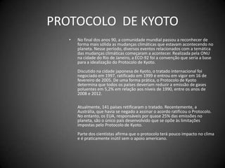 PROTOCOLO  DE KYOTONo final dos anos 90, a comunidade mundial passou a reconhecer de forma mais sólida as mudanças climáticas que estavam acontecendo no planeta. Nesse período, diversos eventos relacionados com a temática das mudanças climáticas começaram a acontecer. Realizada pela ONU na cidade do Rio de Janeiro, a ECO-92 foi a convenção que seria a base para a idealização do Protocolo de Kyoto. Discutido na cidade japonesa de Kyoto, o tratado internacional foi negociado em 1997, ratificado em 1999 e entrou em vigor em 16 de fevereiro de 2005. De uma forma prática, o Protocolo de Kyoto determina que todos os países deveriam reduzir a emissão de gases poluentes em 5,2% em relação aos níveis de 1990, entre os anos de 2008 e 2012. Atualmente, 141 países retificaram o tratado. Recentemente, a Austrália, que havia se negado a assinar o acordo ratificou o Protocolo. No entanto, os EUA, responsáveis por quase 25% das emissões no planeta, são o único país desenvolvido que se opõe às limitações impostas pelo Protocolo de Kyoto. Parte dos cientistas afirma que o protocolo terá pouco impacto no clima e é praticamente inútil sem o apoio americano. 