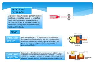 PROCESO DE
EXTRUSIÓN
La extrusión es un proceso por compresión
en el cual el metal de trabajo es forzado a
fluir a través de la abertura de un dado
para darle forma a su sección transversal.
Ejemplos de este proceso son secciones
huecas, como tubos.
TIPOS:
EXTRUSION
DIRECTA
En la extrusión directa, se deposita en un recipiente un
lingote en bruto llamado tocho, que será comprimido por
un pistón. Al ser comprimido, el material se forzará a fluir
por el otro extremo adoptando la forma que tenga la
geometría del dado.
EXTRUSION
INDIRECTA
La extrusión indirecta o inversa consiste en un dado impresor
que está montado directamente sobre el émbolo. La presión
ejercida por el émbolo se aplica en sentido contrario al flujo del
material. El tocho se coloca en el fondo del dado contenedor.
 