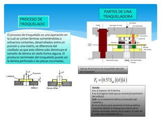 PROCESO DE
TROQUELADO
El proceso de troquelado es una operación en
la cual se cortan láminas sometiéndolas a
esfuerzos cortantes, desarrollados entre un
punzón y una matriz, se diferencia del
cizallado ya que este último solo disminuye el
tamaño de lámina sin darle forma alguna. El
producto terminado del troquelado puede ser
la lámina perforada o las piezas recortadas.
PARTES DE UNA
TRAQUELADORA
Cálculo de la fuerza de troquelado ejercida
por el punzón:
Donde:
t:es el espesor de la lámina
l: es la longitud total que se recorta (el perímetro
del orificio)
Sult: es la resistencia última a la tensión del
material, y
k: es un factor para aumentar la fuerza teórica
requerida debida al empaqueta-miento de la
lámina recortada, dentro de la matriz. El valor de
k suele estar alrededor de 1.5.
 