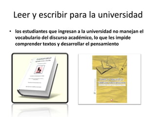 Leer y escribir para la universidadlos estudiantes que ingresan a la universidad no manejan el vocabulario del discurso académico, lo que les impide comprender textos y desarrollar el pensamiento