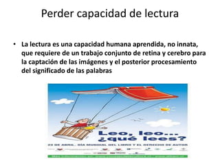 Perder capacidad de lecturaLa lectura es una capacidad humana aprendida, no innata, que requiere de un trabajo conjunto de retina y cerebro para la captación de las imágenes y el posterior procesamiento del significado de las palabras