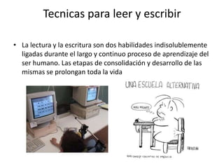 Tecnicas para leer y escribirLa lectura y la escritura son dos habilidades indisolublemente ligadas durante el largo y continuo proceso de aprendizaje del ser humano. Las etapas de consolidación y desarrollo de las mismas se prolongan toda la vida
