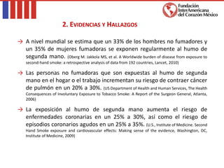 → A nivel mundial se estima que un 33% de los hombres no fumadores y
un 35% de mujeres fumadoras se exponen regularmente al humo de
segunda mano. (Oberg M. Jakkola MS, et al. A Worldwide burden of disease from exposure to
second-hand smoke: a retrospective analysis of data from 192 countries, Lancet, 2010)
→ Las personas no fumadoras que son expuestas al humo de segunda
mano en el hogar o el trabajo incrementan su riesgo de contraer cáncer
de pulmón en un 20% a 30%. (US Department of Health and Human Services, The Health
Consequences of Involuntary Exposure to Tobacco Smoke: A Report of the Surgeon General, Atlanta,
2006)
→ La exposición al humo de segunda mano aumenta el riesgo de
enfermedades coronarias en un 25% a 30%, así como el riesgo de
episodios coronarios agudos en un 25% a 35%. (U.S., Institute of Medicine. Second
Hand Smoke exposure and cardiovascular effects: Making sense of the evidence, Washington, DC,
Institute of Medicine, 2009)
2. EVIDENCIAS Y HALLAZGOS
 