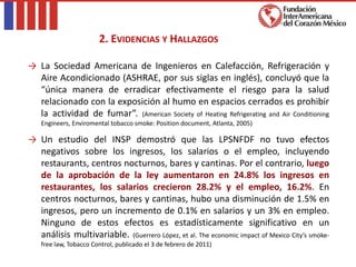 → La Sociedad Americana de Ingenieros en Calefacción, Refrigeración y
Aire Acondicionado (ASHRAE, por sus siglas en inglés), concluyó que la
“única manera de erradicar efectivamente el riesgo para la salud
relacionado con la exposición al humo en espacios cerrados es prohibir
la actividad de fumar”. (American Society of Heating Refrigerating and Air Conditioning
Engineers, Enviromental tobacco smoke: Position document, Atlanta, 2005)
→ Un estudio del INSP demostró que las LPSNFDF no tuvo efectos
negativos sobre los ingresos, los salarios o el empleo, incluyendo
restaurants, centros nocturnos, bares y cantinas. Por el contrario, luego
de la aprobación de la ley aumentaron en 24.8% los ingresos en
restaurantes, los salarios crecieron 28.2% y el empleo, 16.2%. En
centros nocturnos, bares y cantinas, hubo una disminución de 1.5% en
ingresos, pero un incremento de 0.1% en salarios y un 3% en empleo.
Ninguno de estos efectos es estadísticamente significativo en un
análisis multivariable. (Guerrero López, et al. The economic impact of Mexico City’s smoke-
free law, Tobacco Control, publicado el 3 de febrero de 2011)
2. EVIDENCIAS Y HALLAZGOS
 