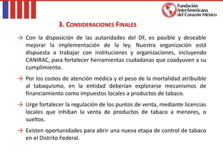 → Con la disposición de las autoridades del DF, es posible y deseable
mejorar la implementación de la ley. Nuestra organización está
dispuesta a trabajar con instituciones y organizaciones, incluyendo
CANIRAC, para fortalecer herramientas ciudadanas que coadyuven a su
cumplimiento.
→ Por los costos de atención médica y el peso de la mortalidad atribuible
al tabaquismo, en la entidad deberían explorarse mecanismos de
financiamiento como impuestos locales a productos de tabaco.
→ Urge fortalecer la regulación de los puntos de venta, mediante licencias
locales que inhiban la venta de productos de tabaco a menores, o
sueltos.
→ Existen oportunidades para abrir una nueva etapa de control de tabaco
en el Distrito Federal.
3. CONSIDERACIONES FINALES
 