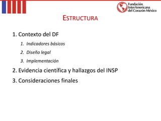 1. Contexto del DF
1. Indicadores básicos
2. Diseño legal
3. Implementación
2. Evidencia científica y hallazgos del INSP
3. Consideraciones finales
ESTRUCTURA
 