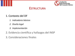 1. Contexto del DF
1. Indicadores básicos
2. Diseño legal
3. Implementación
2. Evidencia científica y hallazgos del INSP
3. Consideraciones finales
ESTRUCTURA
 