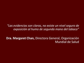 “Las evidencias son claras, no existe un nivel seguro de
exposición al humo de segunda mano del tabaco”
Dra. Margaret Chan, Directora General, Organización
Mundial de Salud
 