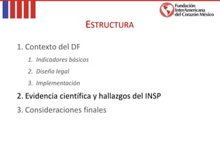 1. Contexto del DF
1. Indicadores básicos
2. Diseño legal
3. Implementación
2. Evidencia científica y hallazgos del INSP
3. Consideraciones finales
ESTRUCTURA
 