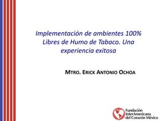 Implementación de ambientes 100%
Libres de Humo de Tabaco. Una
experiencia exitosa
MTRO. ERICK ANTONIO OCHOA
 