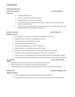 Employment history
Professional Employment
TEK Systems (contract) Nov 2015-April 2016
Pc Renewal
• I renewed computer for dell
• Went users ford desks to change their computers
• Changed computers for the users and reinstalled
• I also worked with the active directory of the computer to make sure the user could get on the
domain they needed to be on.
• I added a server to the old computer as well as the new computer so I could back-up the old then
transfer the data form the old computer to the new one.
Route One (Contract) June 2012-July 2015
Helpdesk Technician
• Level 1 support for all North America and Canada Dealerships for Route One
• Responsible for up to 30-50 calls a day depending on call flow
• Assisted End-Users with E-Pad Signature counsels
• Troubleshooting of Internet Explorer issues
• Responsible for handling outages of services for Route One
• Handle escalations to Tier 2 and above for any ticket if need be
• Responsible for taking incoming calls from customers purchasing from the dealership.
• Assist the end users with password resets through a VDI system within Windows 7.
• Provide assistance for the applications that are being exchanged between the dealer and the customer.
• Utilizing Outlook for emailing and Microsoft Communicator 2007 for communicating with internal staff.
Save On Drugs October 2010- June 2012
Cashier
• Responsible for delivering customer service to every customer upon check out.
• Provided friendly service to all customers and assisted with any questions.
• Utilized computer skills and knowledge to quickly and efficiently check out customer in their purchase.
Halloween City August 2011-September 2011
Helpdesk Technician
• Assisted customers over the phone and troubleshot any issues with their PC’s.
• Performed remote support into the end user’s PC and would use Access Point to set up their network.
 
